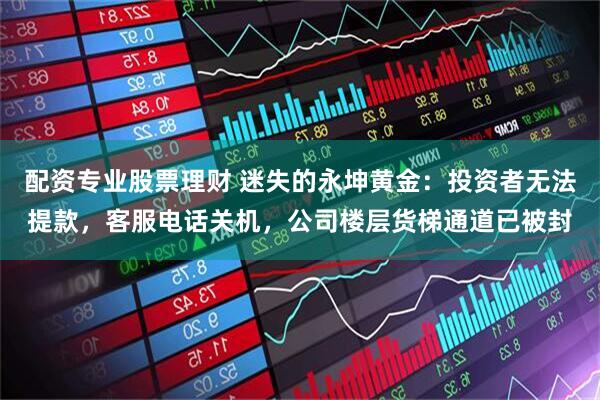 配资专业股票理财 迷失的永坤黄金：投资者无法提款，客服电话关机，公司楼层货梯通道已被封