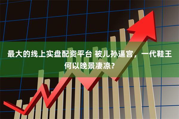 最大的线上实盘配资平台 被儿孙逼宫，一代鞋王何以晚景凄凉？