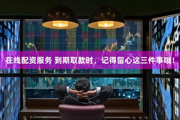 在线配资服务 到期取款时，记得留心这三件事哦！
