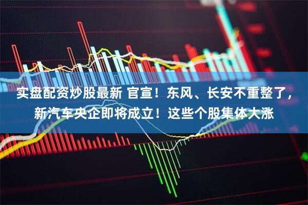实盘配资炒股最新 官宣！东风、长安不重整了，新汽车央企即将成立！这些个股集体大涨