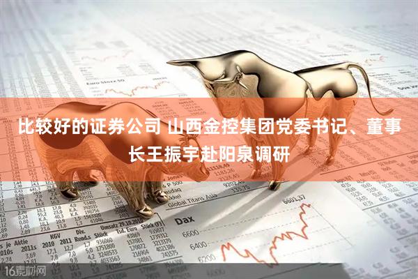 比较好的证券公司 山西金控集团党委书记、董事长王振宇赴阳泉调研