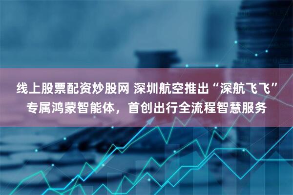 线上股票配资炒股网 深圳航空推出“深航飞飞”专属鸿蒙智能体，首创出行全流程智慧服务