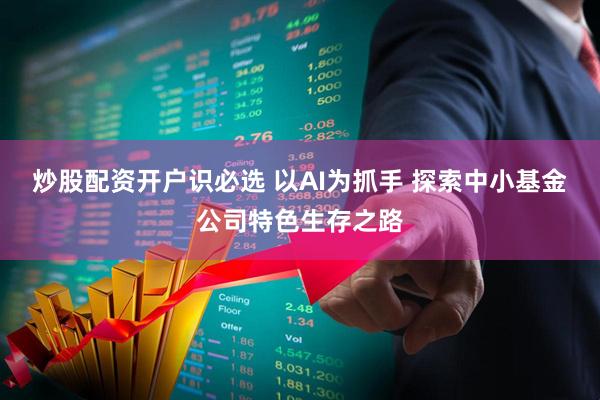 炒股配资开户识必选 以AI为抓手 探索中小基金公司特色生存之路