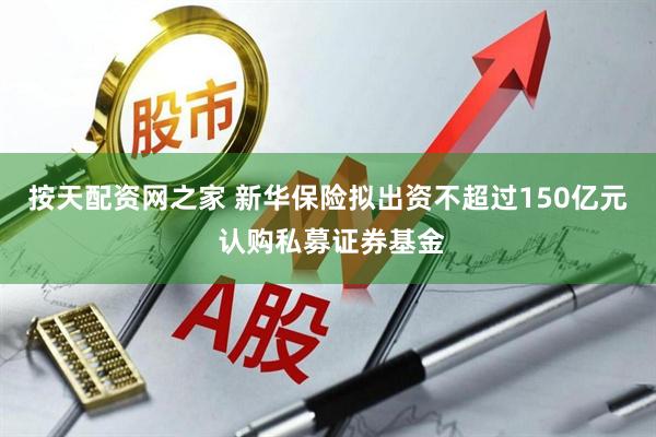 按天配资网之家 新华保险拟出资不超过150亿元 认购私募证券基金
