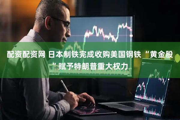 配资配资网 日本制铁完成收购美国钢铁 “黄金股”赋予特朗普重大权力