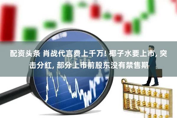 配资头条 肖战代言费上千万! 椰子水要上市, 突击分红, 部分上市前股东没有禁售期