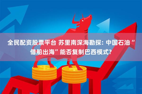 全民配资股票平台 苏里南深海勘探: 中国石油“借船出海”能否复制巴西模式?