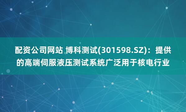 配资公司网站 博科测试(301598.SZ)：提供的高端伺服液压测试系统广泛用于核电行业