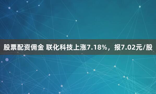股票配资佣金 联化科技上涨7.18%，报7.02元/股