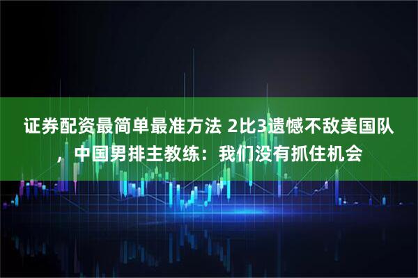 证券配资最简单最准方法 2比3遗憾不敌美国队，中国男排主教练：我们没有抓住机会