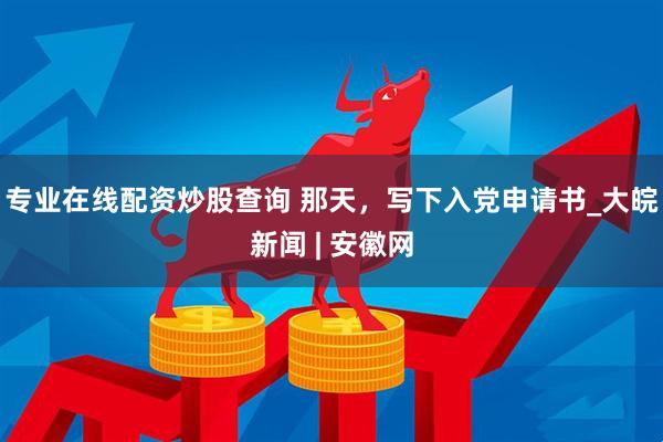 专业在线配资炒股查询 那天，写下入党申请书_大皖新闻 | 安徽网