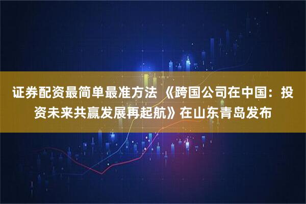 证券配资最简单最准方法 《跨国公司在中国：投资未来共赢发展再起航》在山东青岛发布