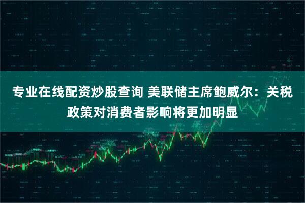 专业在线配资炒股查询 美联储主席鲍威尔：关税政策对消费者影响将更加明显