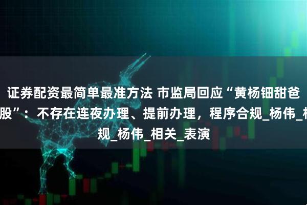 证券配资最简单最准方法 市监局回应“黄杨钿甜爸爸连夜退股”：不存在连夜办理、提前办理，程序合规_杨伟_相关_表演