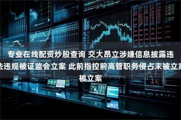 专业在线配资炒股查询 交大昂立涉嫌信息披露违法违规被证监会立案 此前指控前高管职务侵占未被立案