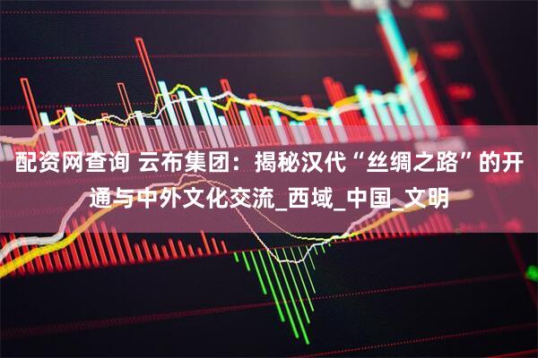 配资网查询 云布集团：揭秘汉代“丝绸之路”的开通与中外文化交流_西域_中国_文明