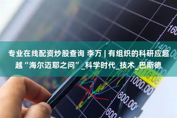 专业在线配资炒股查询 李万 | 有组织的科研应超越“海尔迈耶之问”_科学时代_技术_巴斯德