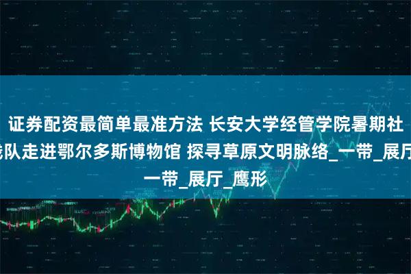 证券配资最简单最准方法 长安大学经管学院暑期社会实践队走进鄂尔多斯博物馆 探寻草原文明脉络_一带_展厅_鹰形