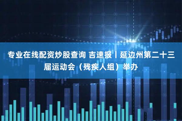 专业在线配资炒股查询 吉速报丨延边州第二十三届运动会（残疾人组）举办