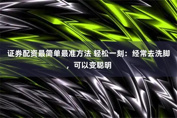 证券配资最简单最准方法 轻松一刻：经常去洗脚，可以变聪明