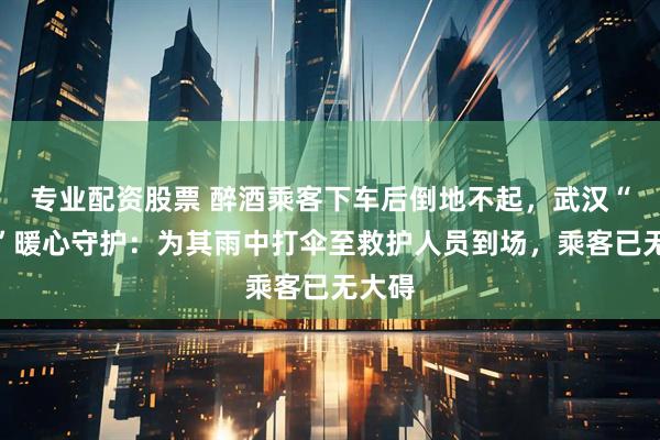 专业配资股票 醉酒乘客下车后倒地不起，武汉“的哥”暖心守护：为其雨中打伞至救护人员到场，乘客已无大碍