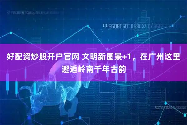 好配资炒股开户官网 文明新图景+1，在广州这里邂逅岭南千年古韵