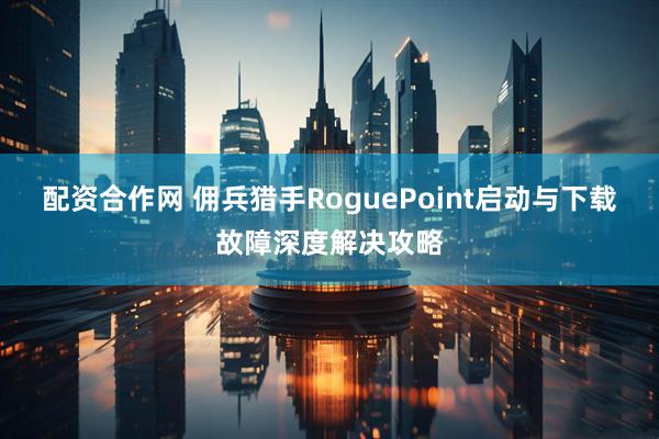 配资合作网 佣兵猎手RoguePoint启动与下载故障深度解决攻略