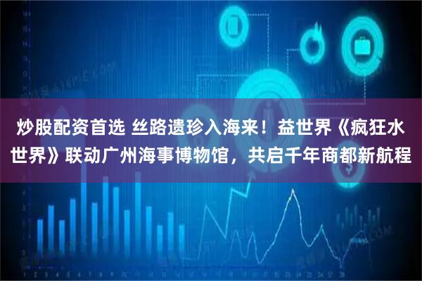 炒股配资首选 丝路遗珍入海来！益世界《疯狂水世界》联动广州海事博物馆，共启千年商都新航程