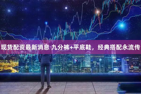 现货配资最新消息 九分裤+平底鞋，经典搭配永流传