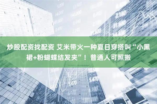 炒股配资找配资 艾米带火一种夏日穿搭叫“小黑裙+粉蝴蝶结发夹”！普通人可照搬