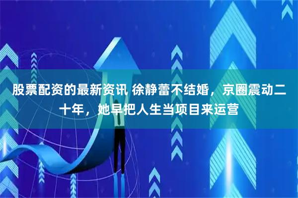 股票配资的最新资讯 徐静蕾不结婚，京圈震动二十年，她早把人生当项目来运营