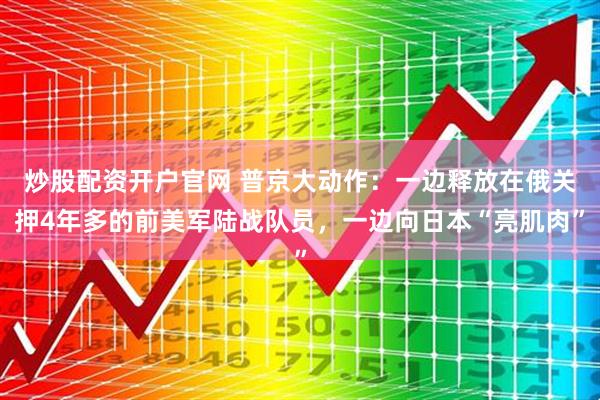 炒股配资开户官网 普京大动作：一边释放在俄关押4年多的前美军陆战队员，一边向日本“亮肌肉”