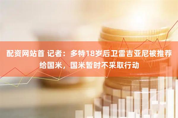 配资网站首 记者：多特18岁后卫雷吉亚尼被推荐给国米，国米暂时不采取行动