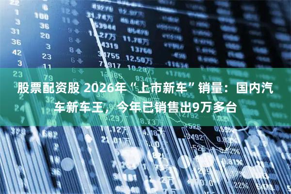 股票配资股 2026年“上市新车”销量：国内汽车新车王，今年已销售出9万多台