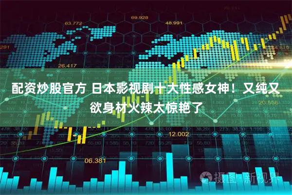 配资炒股官方 日本影视剧十大性感女神！又纯又欲身材火辣太惊艳了