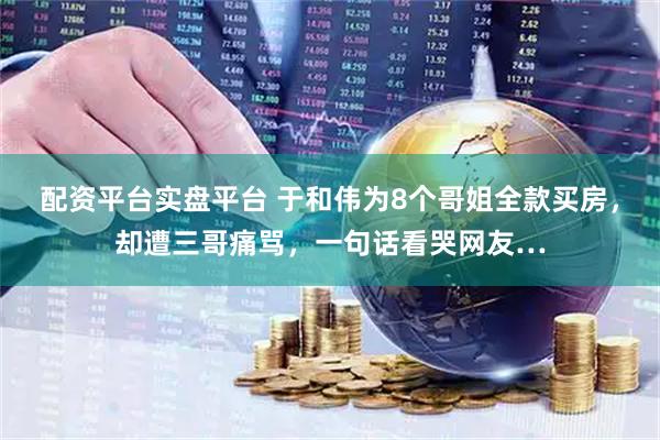 配资平台实盘平台 于和伟为8个哥姐全款买房,却遭三哥痛骂,一句话看哭网友…