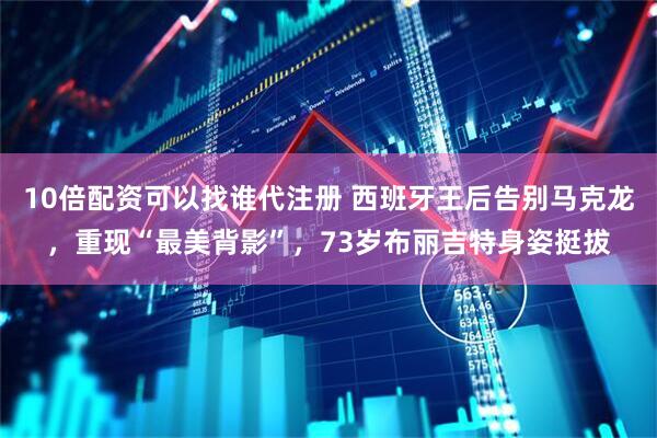 10倍配资可以找谁代注册 西班牙王后告别马克龙，重现“最美背影”，73岁布丽吉特身姿挺拔