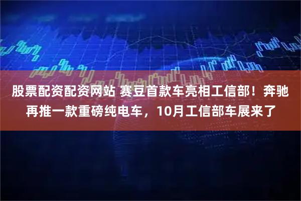 股票配资配资网站 赛豆首款车亮相工信部！奔驰再推一款重磅纯电车，10月工信部车展来了