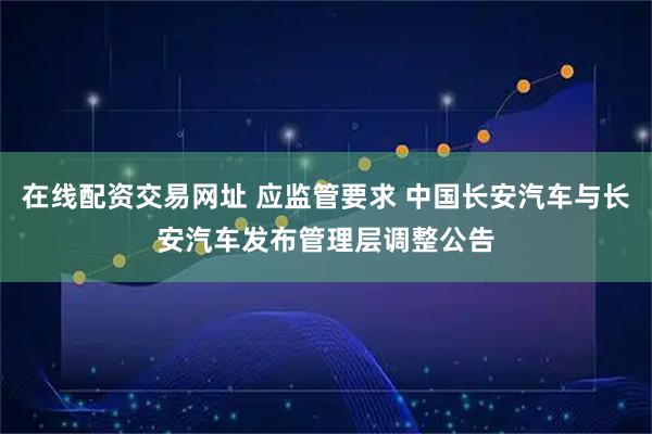 在线配资交易网址 应监管要求 中国长安汽车与长安汽车发布管理层调整公告