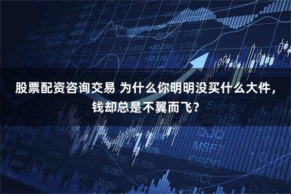 股票配资咨询交易 为什么你明明没买什么大件，钱却总是不翼而飞？